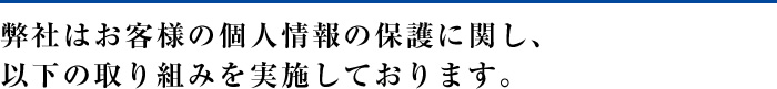 弊社はお客様の個人情報の保護に関し、以下の取り組みを実施しております。