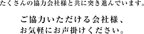 たくさんの協力会社様と共に突き進んでいます。ご協力いただける会社様、お気軽にお声掛けください。